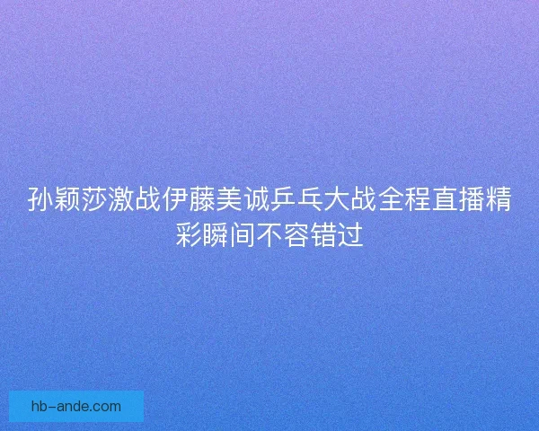 孙颖莎激战伊藤美诚乒乓大战全程直播精彩瞬间不容错过