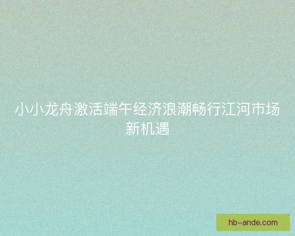 小小龙舟激活端午经济浪潮畅行江河市场新机遇