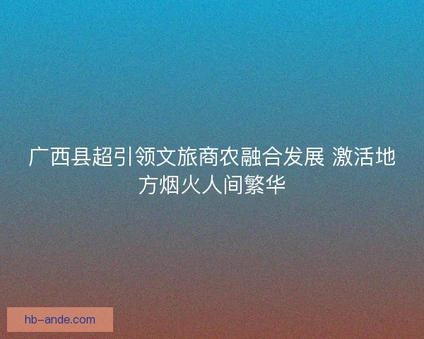 广西县超引领文旅商农融合发展 激活地方烟火人间繁华