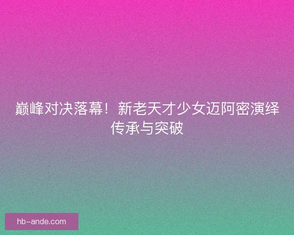 巅峰对决落幕！新老天才少女迈阿密演绎传承与突破