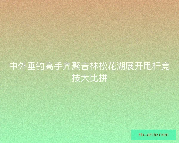 中外垂钓高手齐聚吉林松花湖展开甩杆竞技大比拼