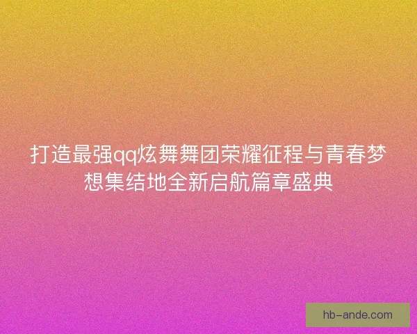 打造最强qq炫舞舞团荣耀征程与青春梦想集结地全新启航篇章盛典