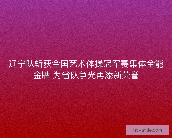 辽宁队斩获全国艺术体操冠军赛集体全能金牌 为省队争光再添新荣誉